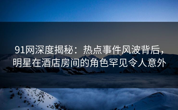 91网深度揭秘：热点事件风波背后，明星在酒店房间的角色罕见令人意外