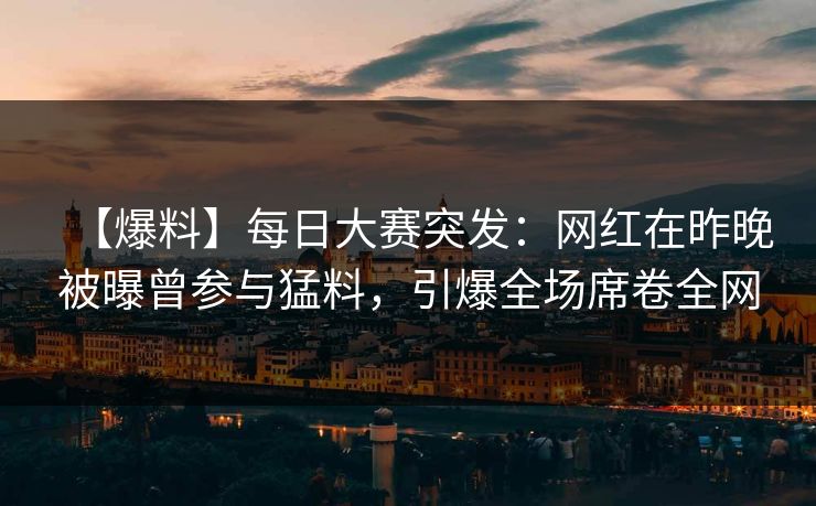 【爆料】每日大赛突发：网红在昨晚被曝曾参与猛料，引爆全场席卷全网