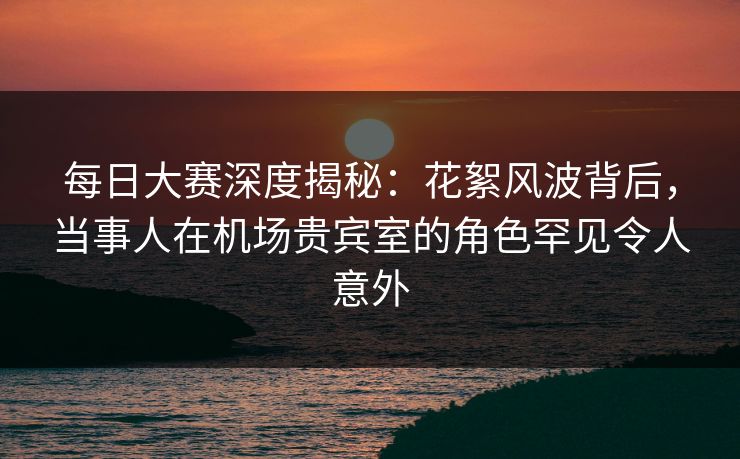 每日大赛深度揭秘：花絮风波背后，当事人在机场贵宾室的角色罕见令人意外