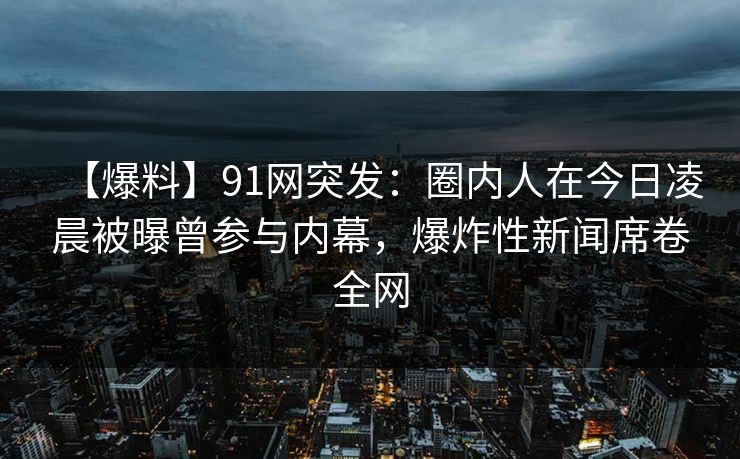 【爆料】91网突发：圈内人在今日凌晨被曝曾参与内幕，爆炸性新闻席卷全网