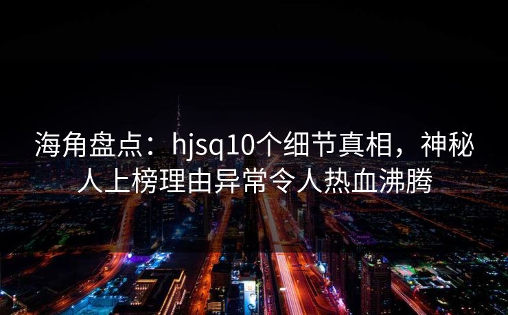 海角盘点：hjsq10个细节真相，神秘人上榜理由异常令人热血沸腾