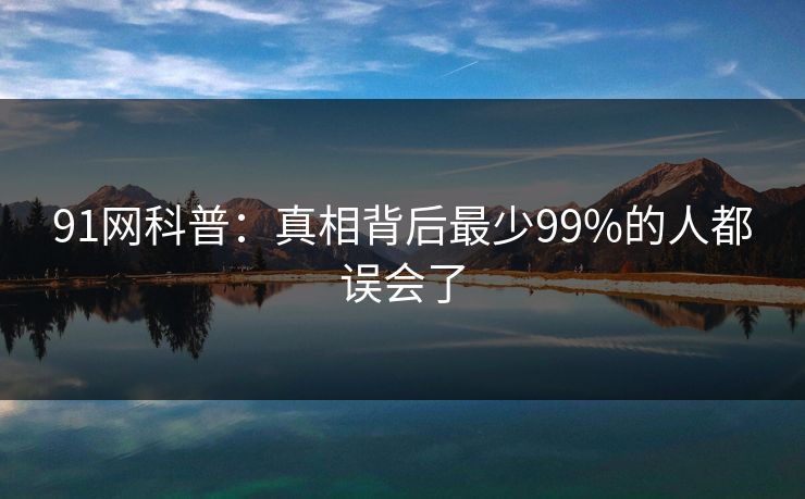 91网科普：真相背后最少99%的人都误会了