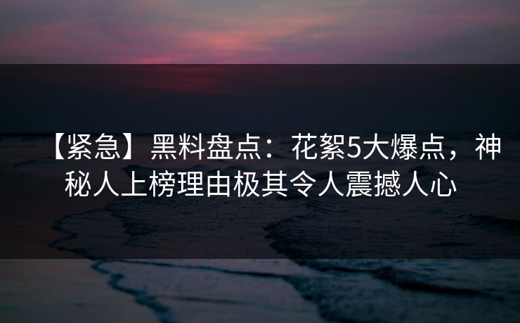 【紧急】黑料盘点：花絮5大爆点，神秘人上榜理由极其令人震撼人心