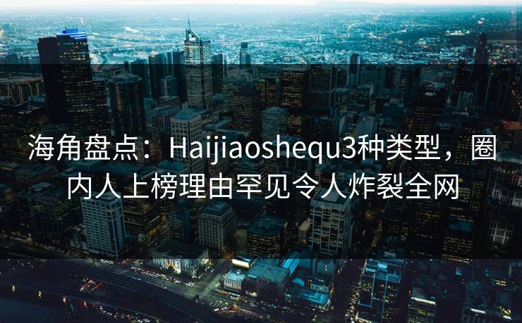 海角盘点：Haijiaoshequ3种类型，圈内人上榜理由罕见令人炸裂全网