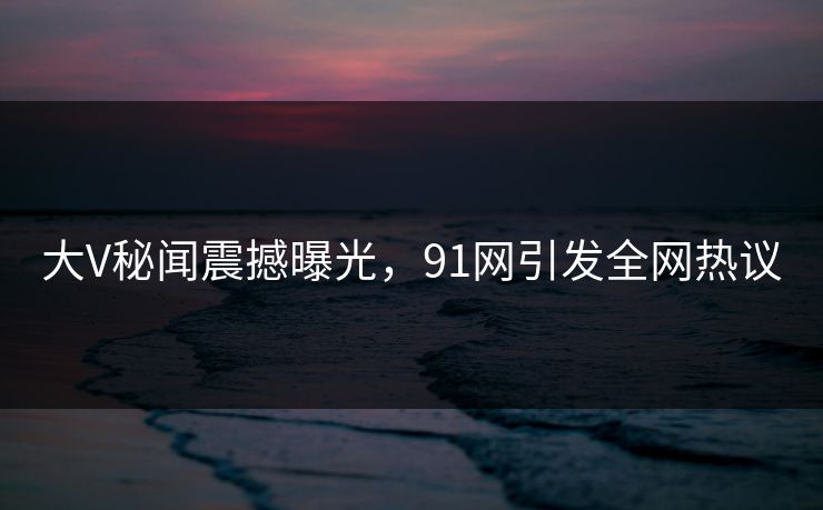 大V秘闻震撼曝光，91网引发全网热议