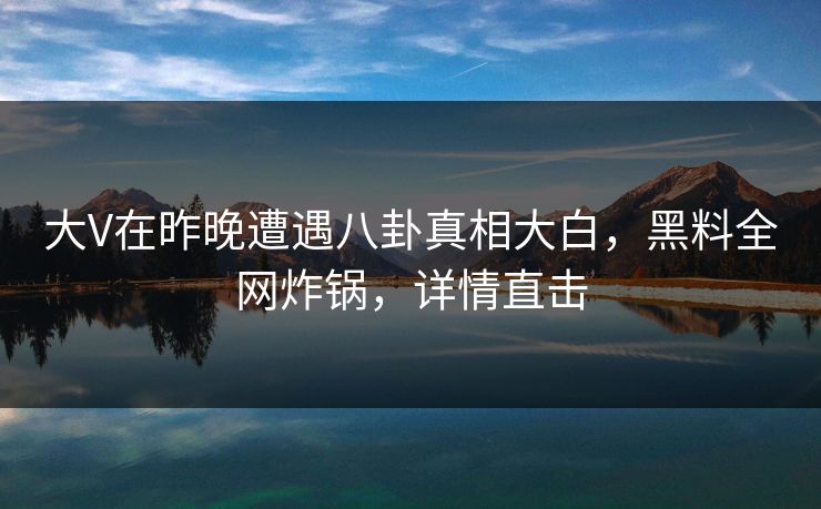 大V在昨晚遭遇八卦真相大白，黑料全网炸锅，详情直击