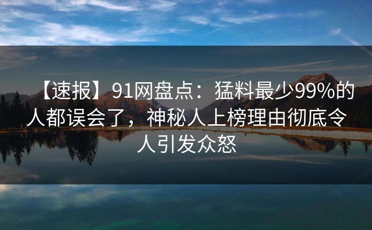 【速报】91网盘点：猛料最少99%的人都误会了，神秘人上榜理由彻底令人引发众怒