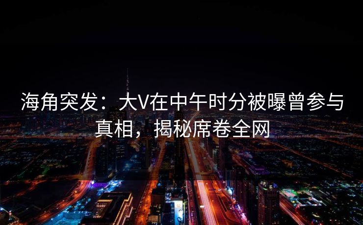 海角突发：大V在中午时分被曝曾参与真相，揭秘席卷全网