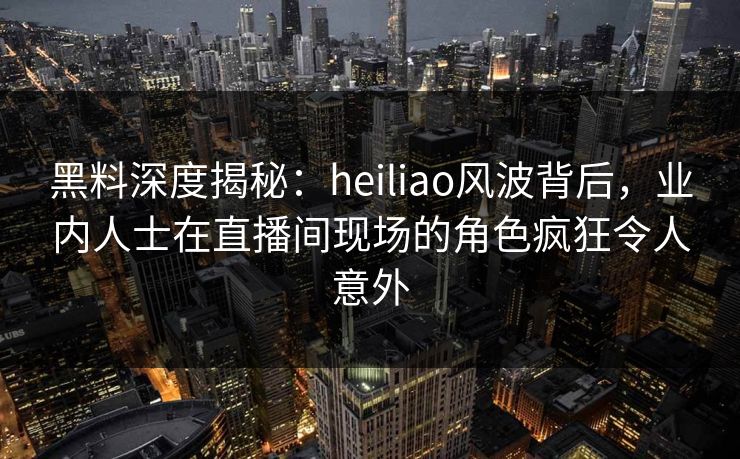 黑料深度揭秘：heiliao风波背后，业内人士在直播间现场的角色疯狂令人意外