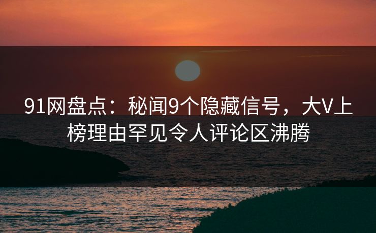 91网盘点：秘闻9个隐藏信号，大V上榜理由罕见令人评论区沸腾