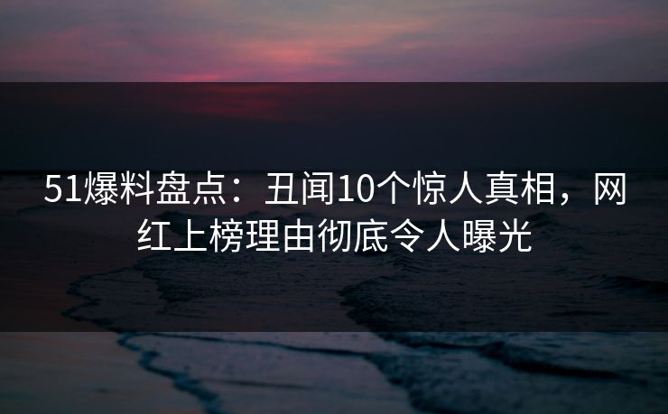 51爆料盘点：丑闻10个惊人真相，网红上榜理由彻底令人曝光