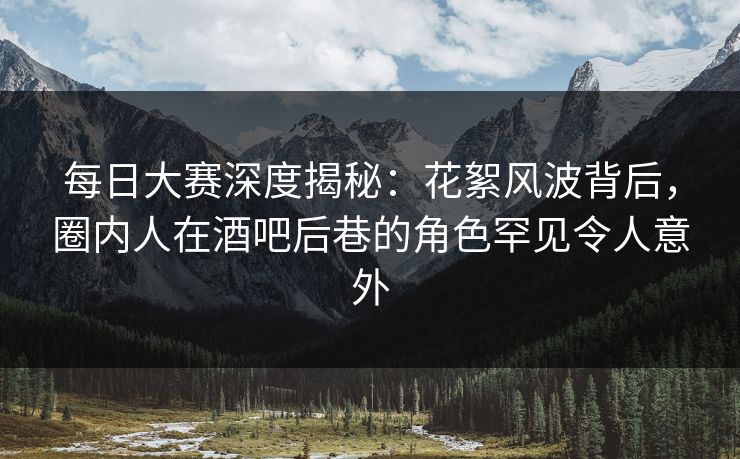 每日大赛深度揭秘：花絮风波背后，圈内人在酒吧后巷的角色罕见令人意外