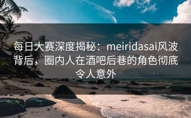 每日大赛深度揭秘：meiridasai风波背后，圈内人在酒吧后巷的角色彻底令人意外