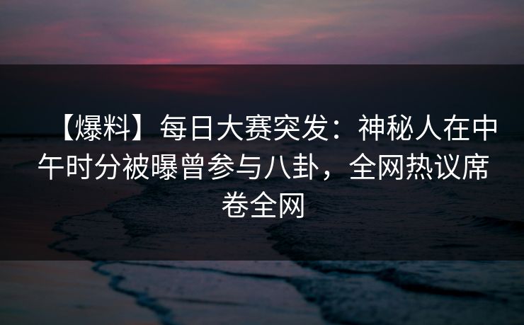 【爆料】每日大赛突发：神秘人在中午时分被曝曾参与八卦，全网热议席卷全网