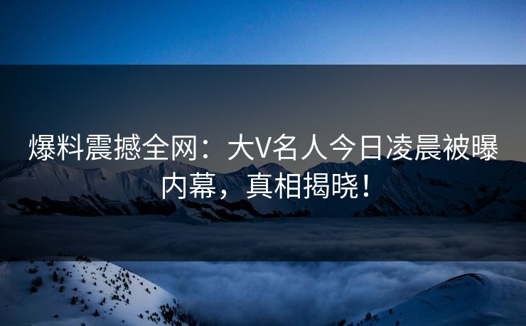 爆料震撼全网：大V名人今日凌晨被曝内幕，真相揭晓！