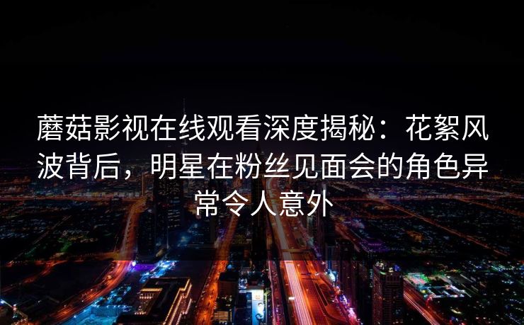 蘑菇影视在线观看深度揭秘：花絮风波背后，明星在粉丝见面会的角色异常令人意外