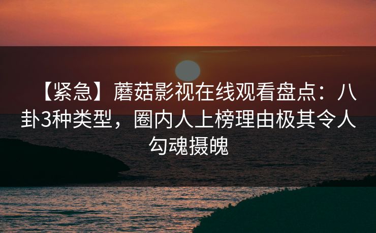 【紧急】蘑菇影视在线观看盘点：八卦3种类型，圈内人上榜理由极其令人勾魂摄魄