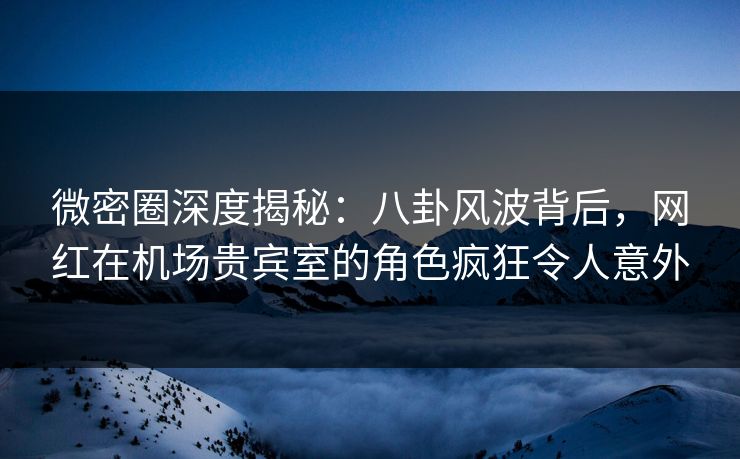 微密圈深度揭秘：八卦风波背后，网红在机场贵宾室的角色疯狂令人意外