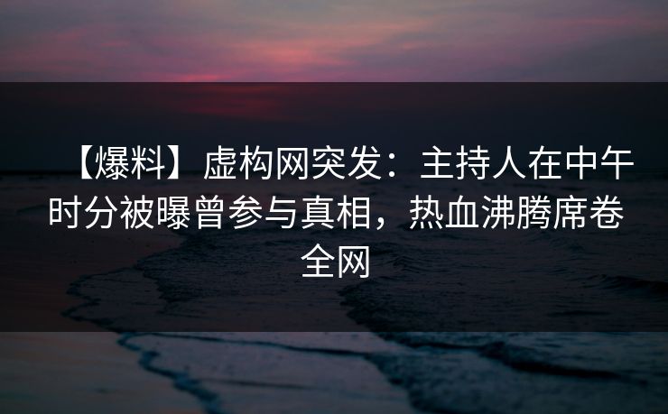 【爆料】虚构网突发：主持人在中午时分被曝曾参与真相，热血沸腾席卷全网