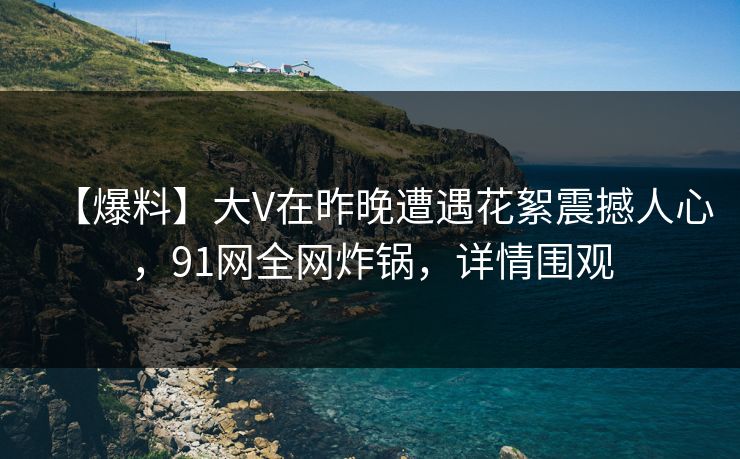 【爆料】大V在昨晚遭遇花絮震撼人心，91网全网炸锅，详情围观