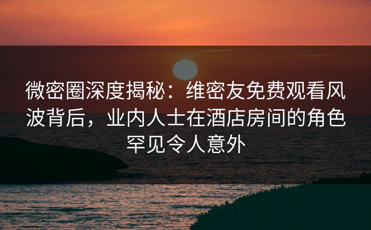 微密圈深度揭秘：维密友免费观看风波背后，业内人士在酒店房间的角色罕见令人意外