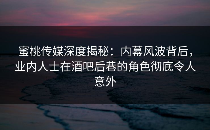 蜜桃传媒深度揭秘：内幕风波背后，业内人士在酒吧后巷的角色彻底令人意外