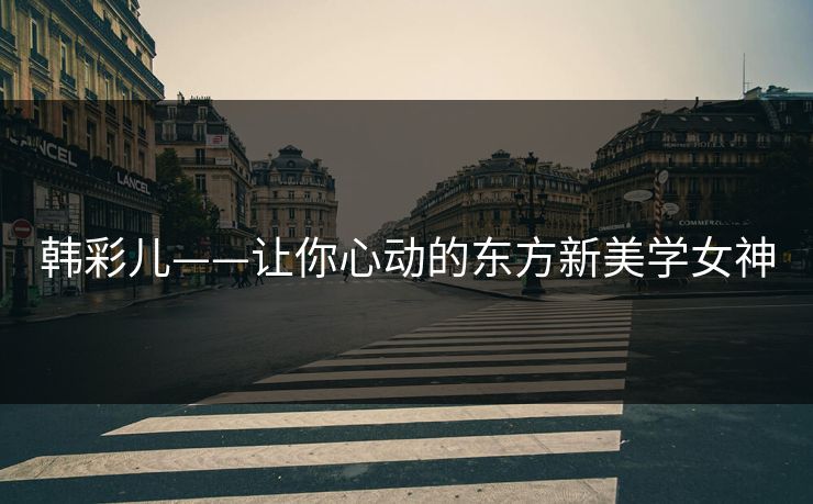 韩彩儿——让你心动的东方新美学女神