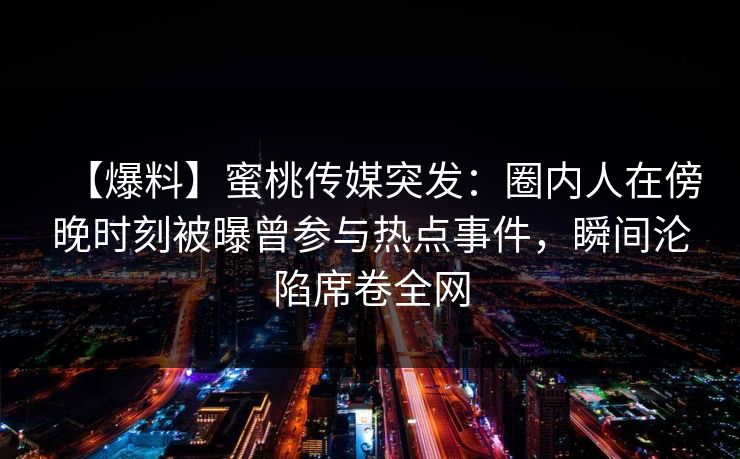 【爆料】蜜桃传媒突发：圈内人在傍晚时刻被曝曾参与热点事件，瞬间沦陷席卷全网