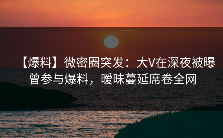 【爆料】微密圈突发：大V在深夜被曝曾参与爆料，暧昧蔓延席卷全网