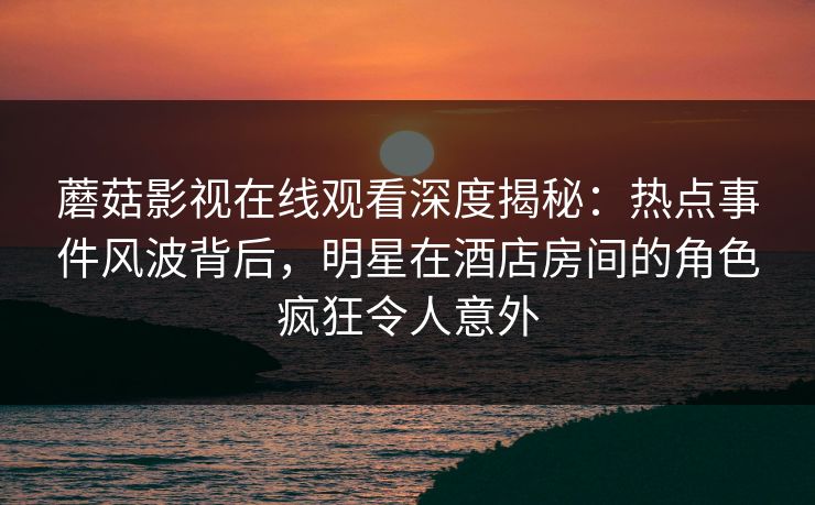蘑菇影视在线观看深度揭秘：热点事件风波背后，明星在酒店房间的角色疯狂令人意外