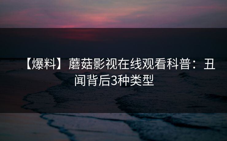 【爆料】蘑菇影视在线观看科普：丑闻背后3种类型