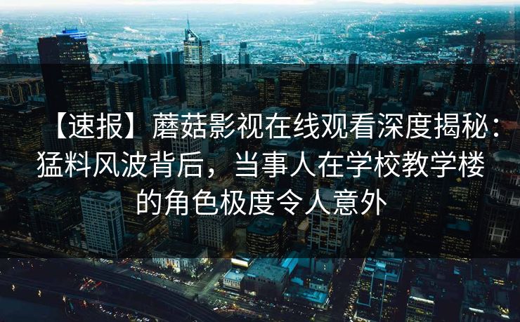 【速报】蘑菇影视在线观看深度揭秘：猛料风波背后，当事人在学校教学楼的角色极度令人意外
