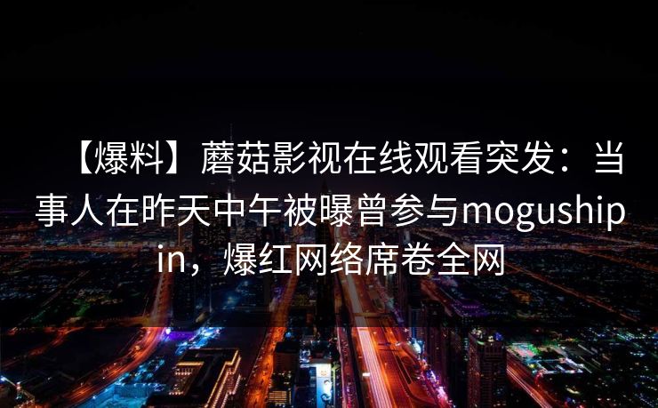 【爆料】蘑菇影视在线观看突发：当事人在昨天中午被曝曾参与mogushipin，爆红网络席卷全网