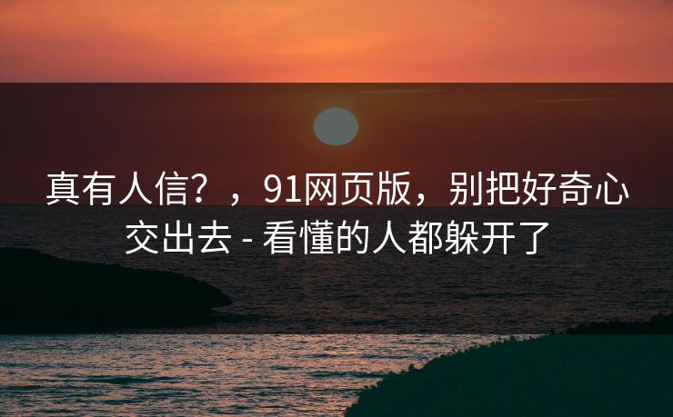 真有人信？，91网页版，别把好奇心交出去 - 看懂的人都躲开了