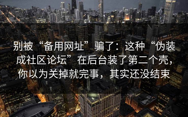 别被“备用网址”骗了：这种“伪装成社区论坛”在后台装了第二个壳，你以为关掉就完事，其实还没结束