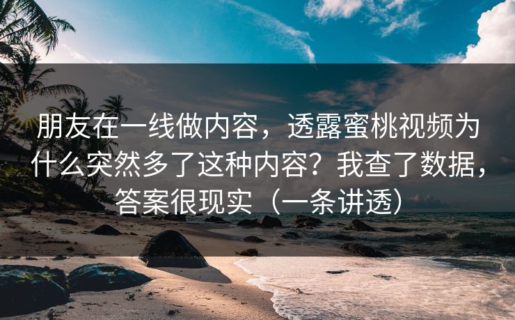 朋友在一线做内容，透露蜜桃视频为什么突然多了这种内容？我查了数据，答案很现实（一条讲透）