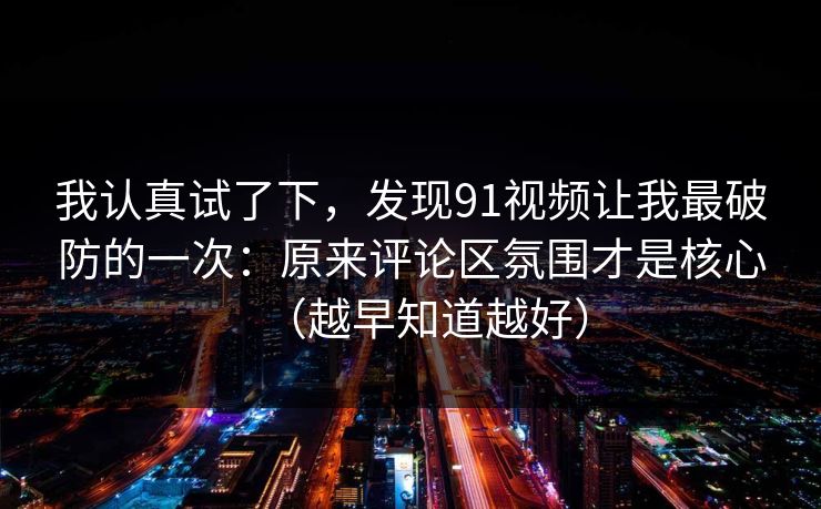 我认真试了下，发现91视频让我最破防的一次：原来评论区氛围才是核心（越早知道越好）