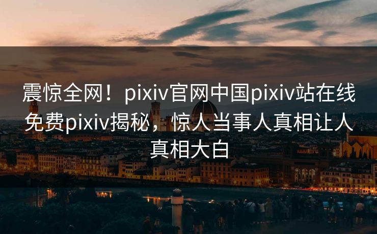 震惊全网!pixiv官网中国pixiv站在线免费pixiv揭秘,惊人当事人真相让人真相大白
