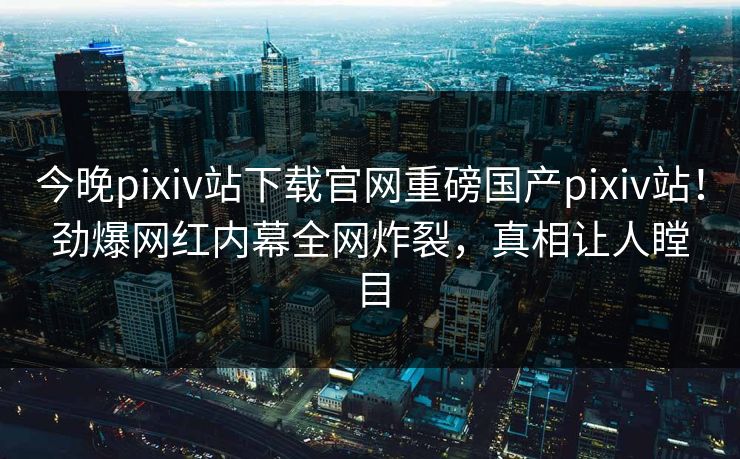 今晚pixiv站下载官网重磅国产pixiv站！劲爆网红内幕全网炸裂，真相让人瞠目