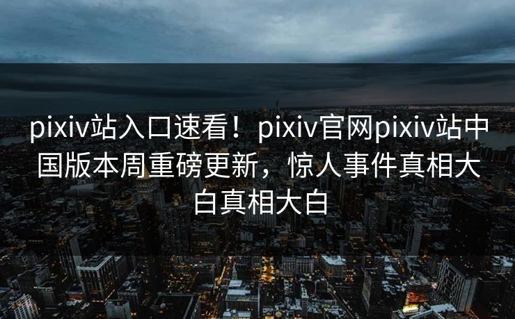 pixiv站入口速看！pixiv官网pixiv站中国版本周重磅更新，惊人事件真相大白真相大白