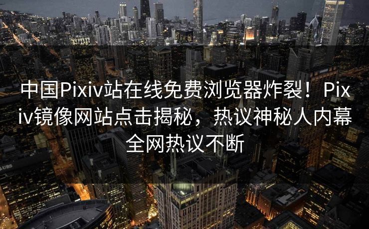 中国Pixiv站在线免费浏览器炸裂！Pixiv镜像网站点击揭秘，热议神秘人内幕全网热议不断