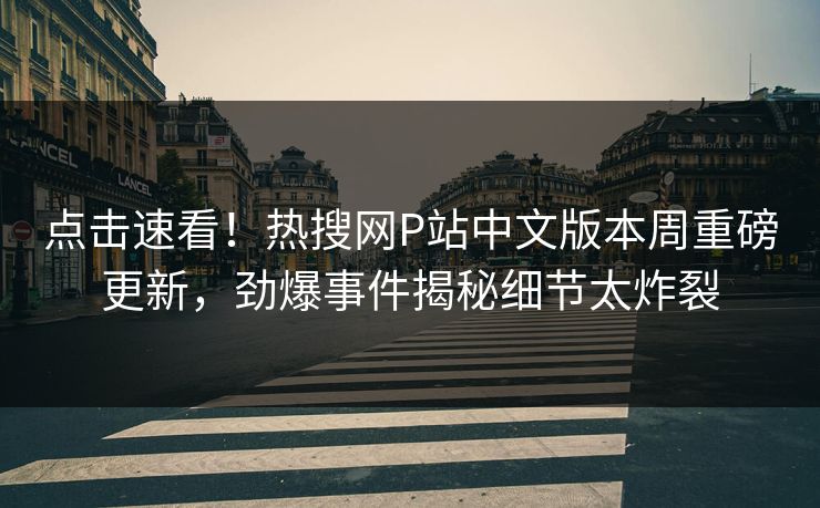 点击速看！热搜网P站中文版本周重磅更新，劲爆事件揭秘细节太炸裂