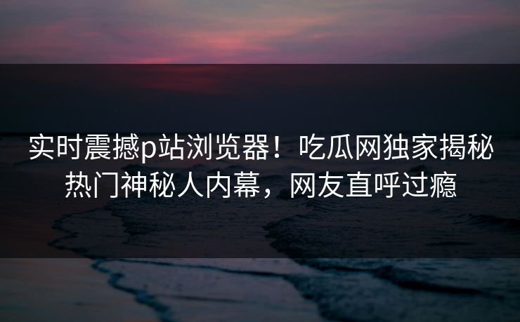 实时震撼p站浏览器！吃瓜网独家揭秘热门神秘人内幕，网友直呼过瘾