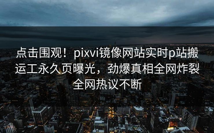 点击围观！pixvi镜像网站实时p站搬运工永久页曝光，劲爆真相全网炸裂全网热议不断
