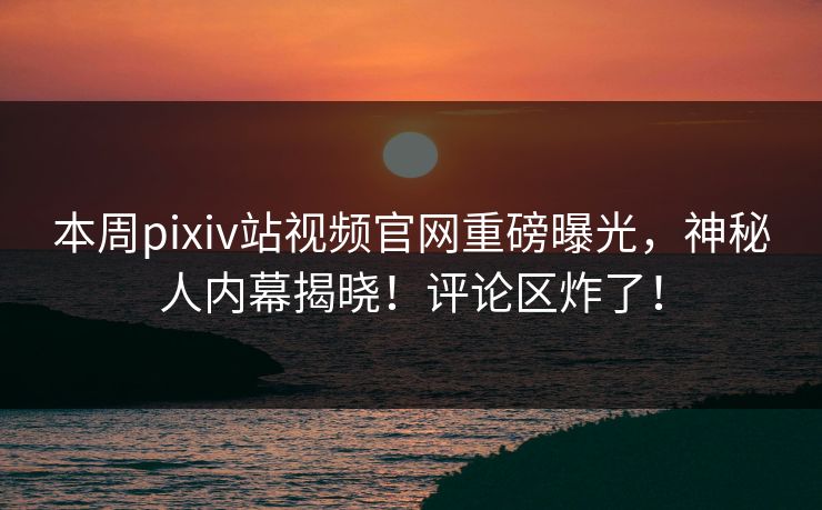 本周pixiv站视频官网重磅曝光，神秘人内幕揭晓！评论区炸了！