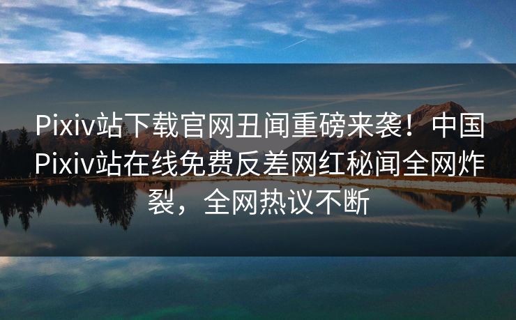 Pixiv站下载官网丑闻重磅来袭！中国Pixiv站在线免费反差网红秘闻全网炸裂，全网热议不断