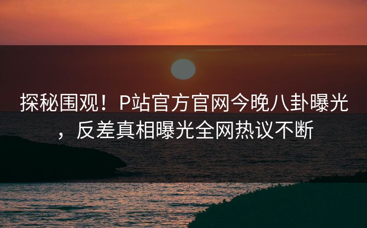 探秘围观！P站官方官网今晚八卦曝光，反差真相曝光全网热议不断
