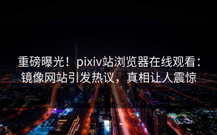 重磅曝光！pixiv站浏览器在线观看：镜像网站引发热议，真相让人震惊