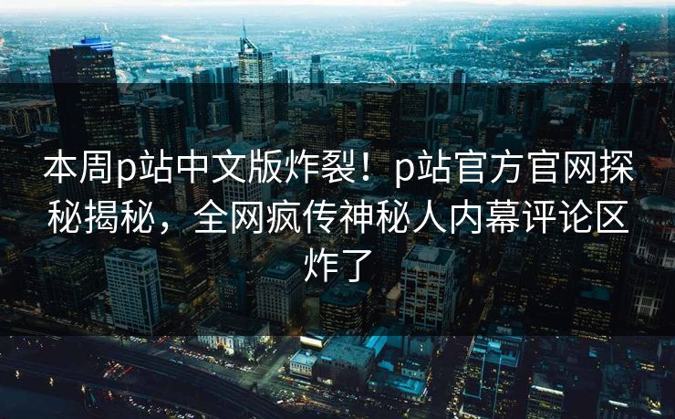 本周p站中文版炸裂！p站官方官网探秘揭秘，全网疯传神秘人内幕评论区炸了