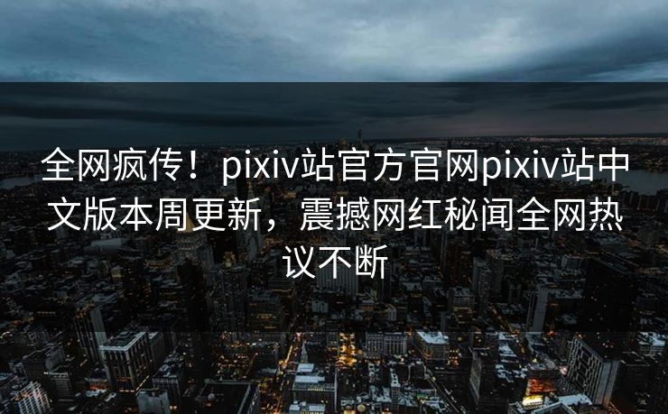 全网疯传！pixiv站官方官网pixiv站中文版本周更新，震撼网红秘闻全网热议不断